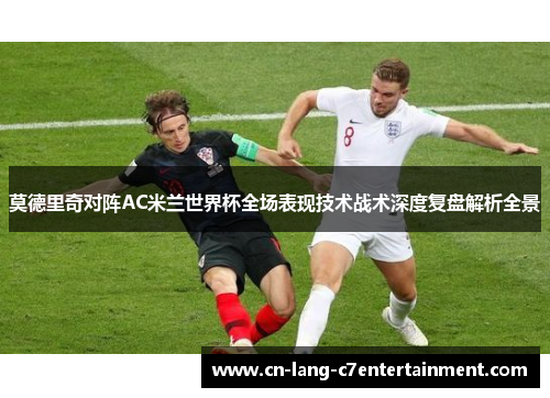莫德里奇对阵AC米兰世界杯全场表现技术战术深度复盘解析全景 莫德里奇对阵AC米兰世界杯全场表现技术战术深度复盘解析全景
