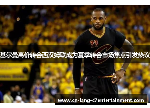 基尔曼高价转会西汉姆联成为夏季转会市场焦点引发热议 基尔曼高价转会西汉姆联成为夏季转会市场焦点引发热议