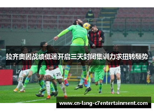 拉齐奥因战绩低迷开启三天封闭集训力求扭转颓势 拉齐奥因战绩低迷开启三天封闭集训力求扭转颓势