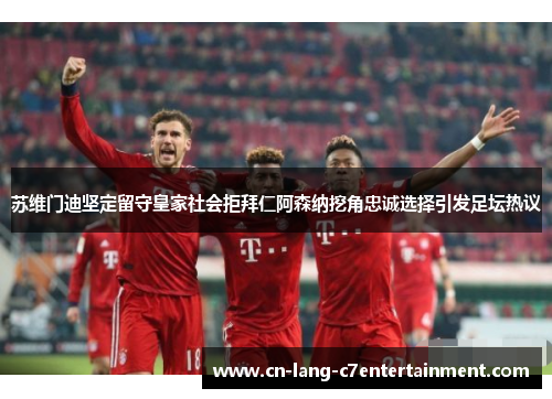 苏维门迪坚定留守皇家社会拒拜仁阿森纳挖角忠诚选择引发足坛热议 苏维门迪坚定留守皇家社会拒拜仁阿森纳挖角忠诚选择引发足坛热议