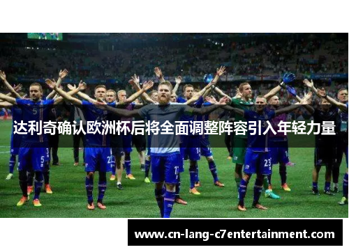 达利奇确认欧洲杯后将全面调整阵容引入年轻力量 达利奇确认欧洲杯后将全面调整阵容引入年轻力量