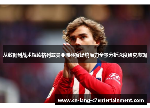 从数据到战术解读格列兹曼亚洲杯赛场统治力全景分析深度研究表现 从数据到战术解读格列兹曼亚洲杯赛场统治力全景分析深度研究表现