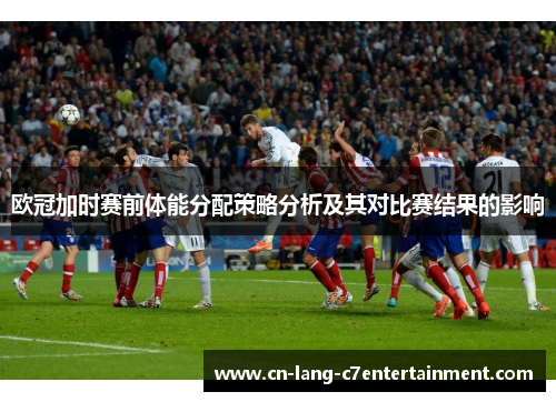 欧冠加时赛前体能分配策略分析及其对比赛结果的影响 欧冠加时赛前体能分配策略分析及其对比赛结果的影响