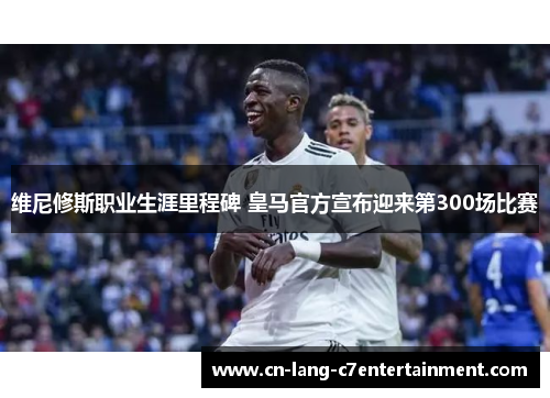 维尼修斯职业生涯里程碑 皇马官方宣布迎来第300场比赛